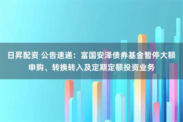 日昇配资 公告速递：富国安泽债券基金暂停大额申购、转换转入及定期定额投资业务