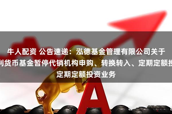 牛人配资 公告速递：泓德基金管理有限公司关于泓德添利货币基金暂停代销机构申购、转换转入、定期定额投资业务