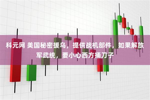 科元网 美国秘密援乌，提供战机部件，如果解放军武统，要小心西方捅刀子