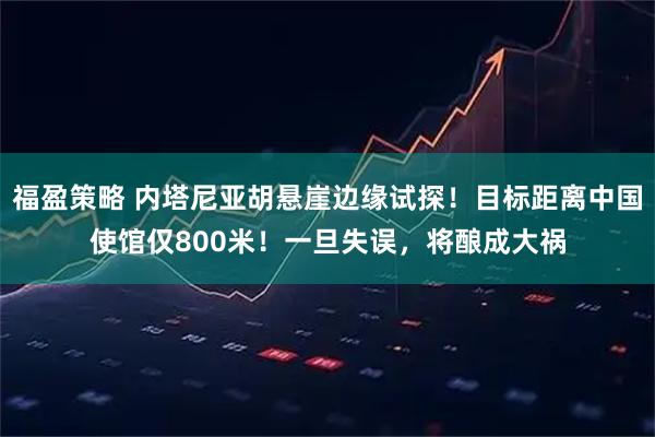 福盈策略 内塔尼亚胡悬崖边缘试探！目标距离中国使馆仅800米！一旦失误，将酿成大祸