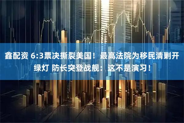 鑫配资 6:3票决撕裂美国！最高法院为移民清剿开绿灯 防长突登战舰：这不是演习！