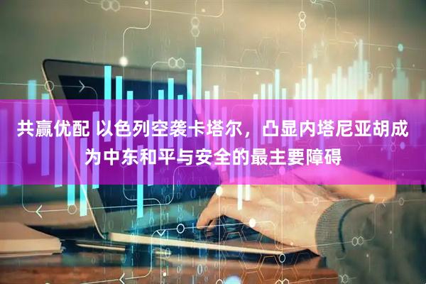 共赢优配 以色列空袭卡塔尔，凸显内塔尼亚胡成为中东和平与安全的最主要障碍