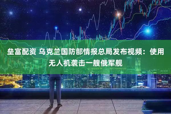 垒富配资 乌克兰国防部情报总局发布视频：使用无人机袭击一艘俄军舰