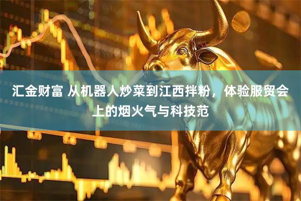 汇金财富 从机器人炒菜到江西拌粉，体验服贸会上的烟火气与科技范