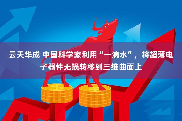 云天华成 中国科学家利用“一滴水”，将超薄电子器件无损转移到三维曲面上