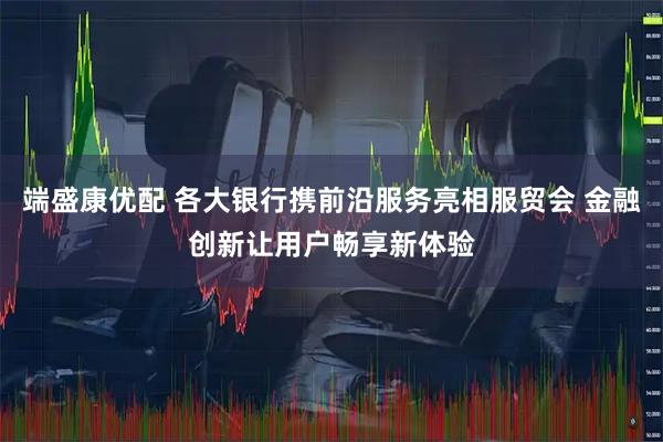 端盛康优配 各大银行携前沿服务亮相服贸会 金融创新让用户畅享新体验