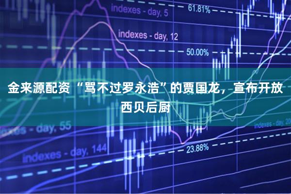 金来源配资 “骂不过罗永浩”的贾国龙，宣布开放西贝后厨