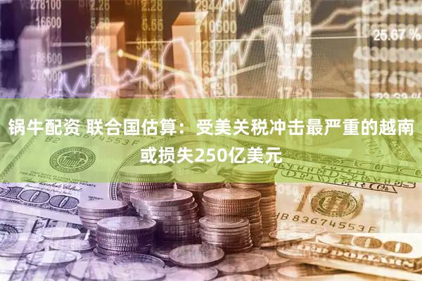 锅牛配资 联合国估算：受美关税冲击最严重的越南或损失250亿美元