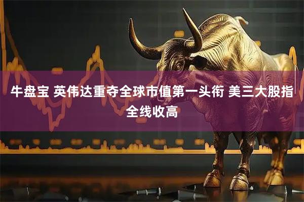 牛盘宝 英伟达重夺全球市值第一头衔 美三大股指全线收高