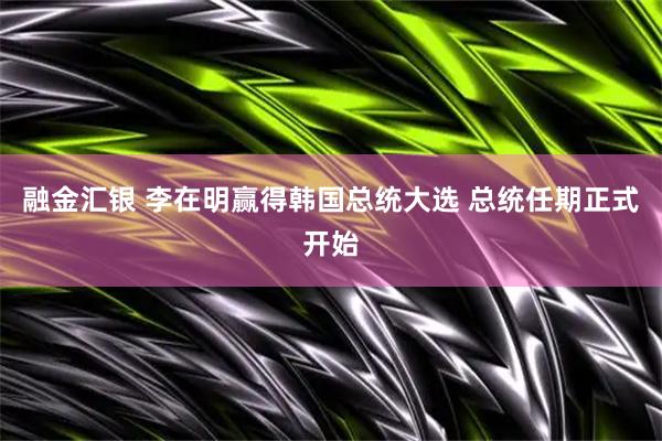 融金汇银 李在明赢得韩国总统大选 总统任期正式开始