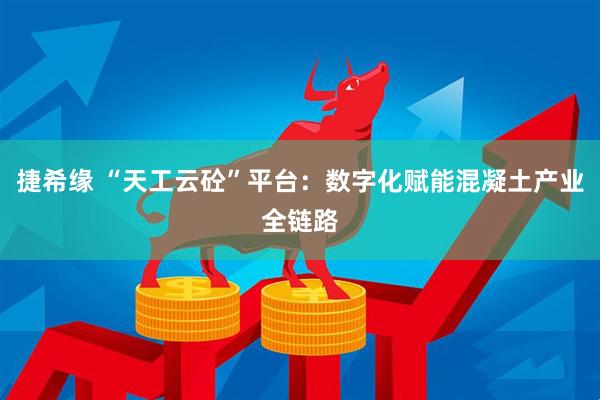 捷希缘 “天工云砼”平台：数字化赋能混凝土产业全链路