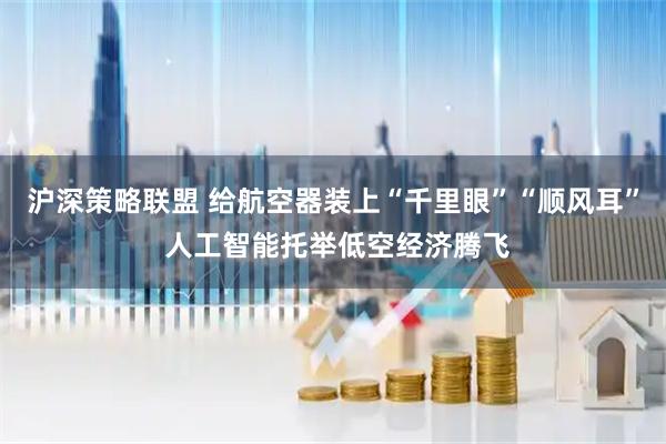 沪深策略联盟 给航空器装上“千里眼”“顺风耳” 人工智能托举低空经济腾飞