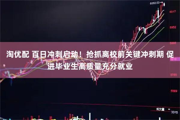 淘优配 百日冲刺启动！抢抓离校前关键冲刺期 促进毕业生高质量充分就业