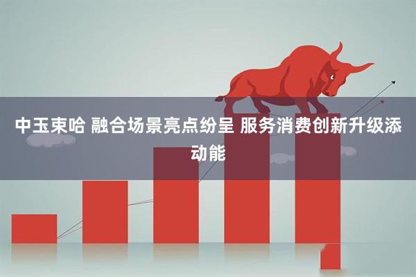 中玉束哈 融合场景亮点纷呈 服务消费创新升级添动能