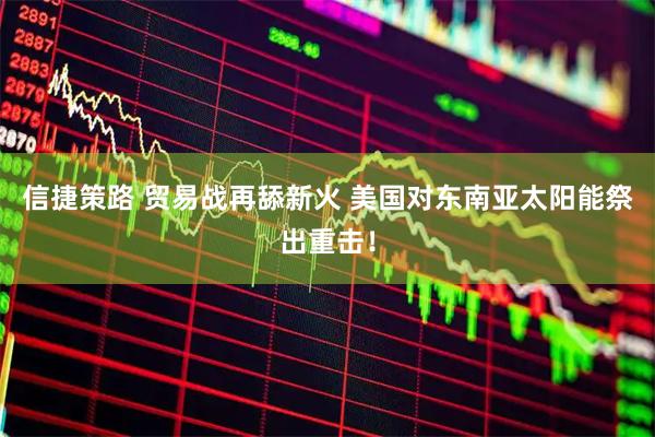 信捷策路 贸易战再舔新火 美国对东南亚太阳能祭出重击！