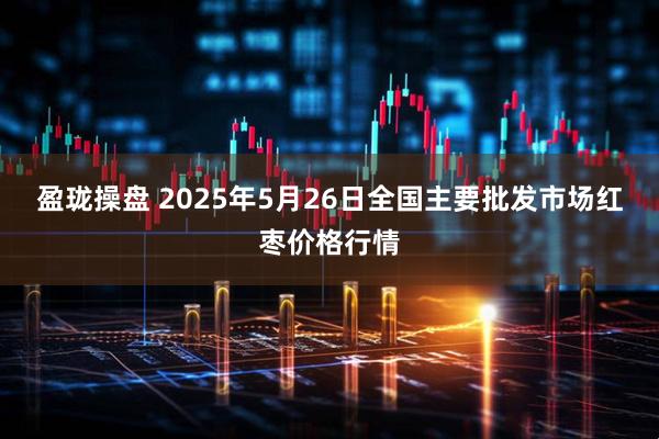 盈珑操盘 2025年5月26日全国主要批发市场红枣价格行情