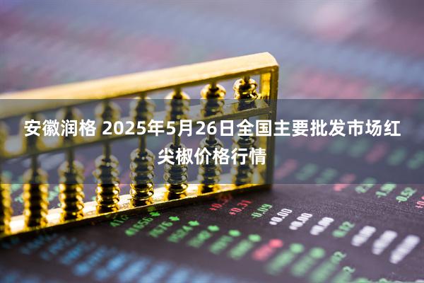 安徽润格 2025年5月26日全国主要批发市场红尖椒价格行情