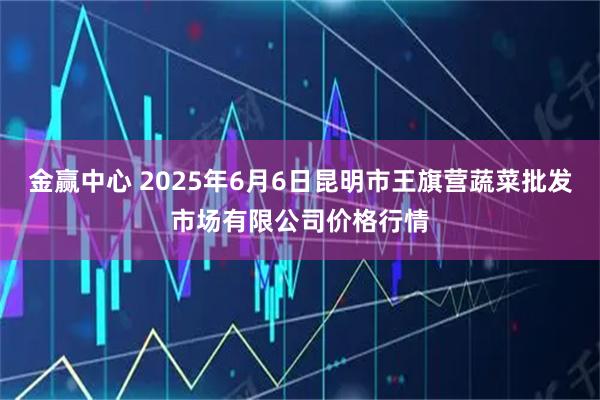 金赢中心 2025年6月6日昆明市王旗营蔬菜批发市场有限公司价格行情