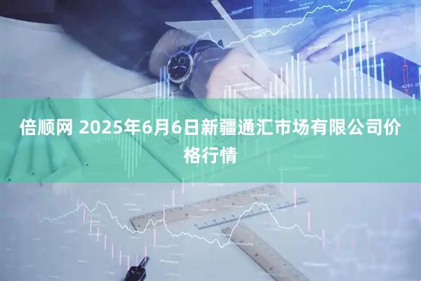 倍顺网 2025年6月6日新疆通汇市场有限公司价格行情