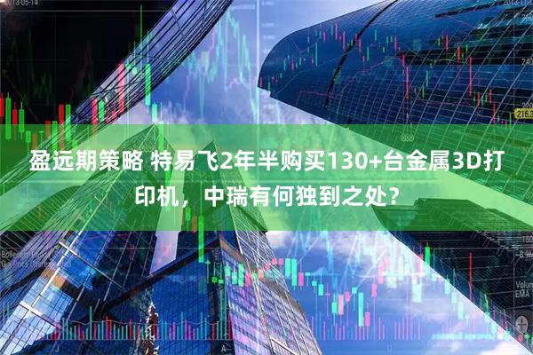 盈远期策略 特易飞2年半购买130+台金属3D打印机，中瑞有何独到之处？