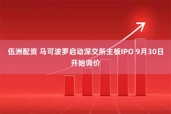 伍洲配资 马可波罗启动深交所主板IPO 9月30日开始询价