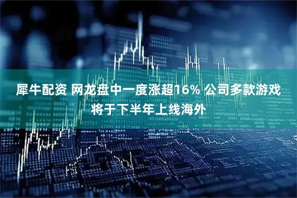 犀牛配资 网龙盘中一度涨超16% 公司多款游戏将于下半年上线海外