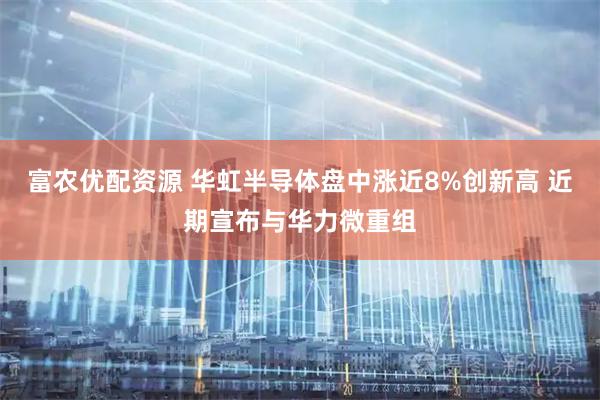 富农优配资源 华虹半导体盘中涨近8%创新高 近期宣布与华力微重组