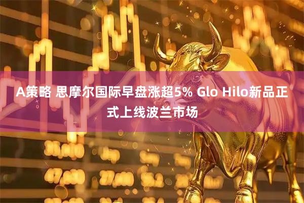 A策略 思摩尔国际早盘涨超5% Glo Hilo新品正式上线波兰市场