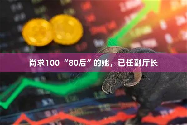 尚求100 “80后”的她，已任副厅长