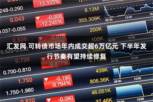 汇发网 可转债市场年内成交超6万亿元 下半年发行节奏有望持续修复