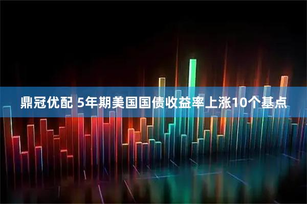 鼎冠优配 5年期美国国债收益率上涨10个基点