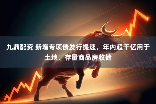 九鼎配资 新增专项债发行提速，年内超千亿用于土地、存量商品房收储