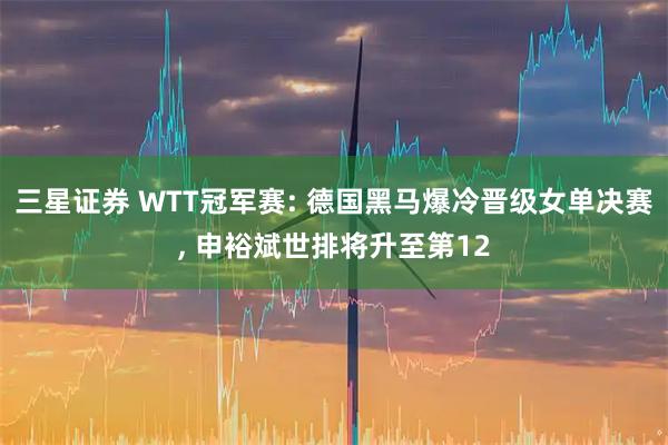 三星证券 WTT冠军赛: 德国黑马爆冷晋级女单决赛, 申裕斌世排将升至第12