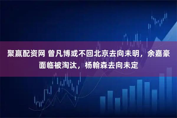 聚赢配资网 曾凡博或不回北京去向未明，余嘉豪面临被淘汰，杨翰森去向未定
