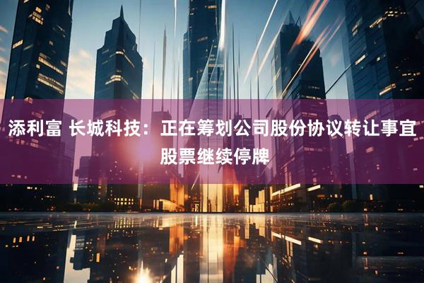 添利富 长城科技：正在筹划公司股份协议转让事宜 股票继续停牌