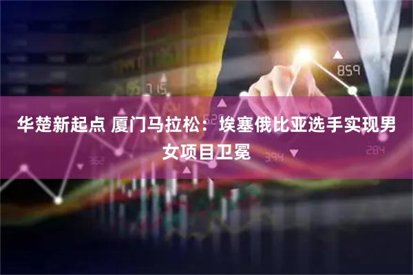 华楚新起点 厦门马拉松：埃塞俄比亚选手实现男女项目卫冕