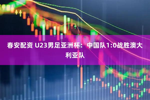 春安配资 U23男足亚洲杯：中国队1:0战胜澳大利亚队