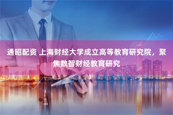 通昭配资 上海财经大学成立高等教育研究院，聚焦数智财经教育研究