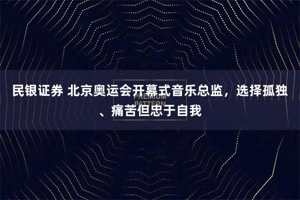 民银证券 北京奥运会开幕式音乐总监，选择孤独、痛苦但忠于自我