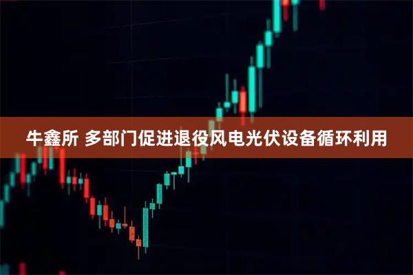 牛鑫所 多部门促进退役风电光伏设备循环利用