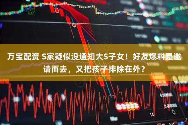 万宝配资 S家疑似没通知大S子女！好友爆料是邀请而去，又把孩子排除在外？