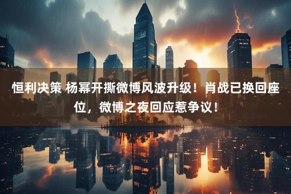 恒利决策 杨幂开撕微博风波升级！肖战已换回座位，微博之夜回应惹争议！