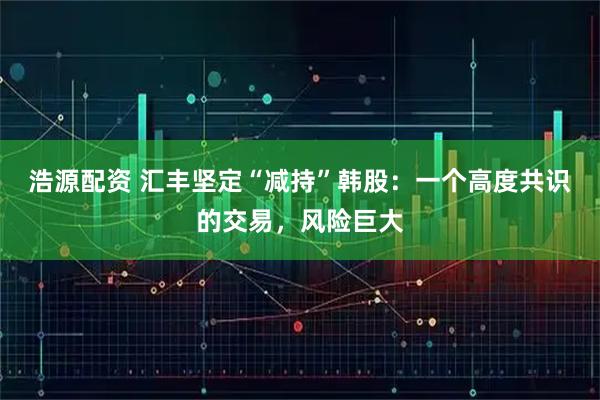 浩源配资 汇丰坚定“减持”韩股：一个高度共识的交易，风险巨大