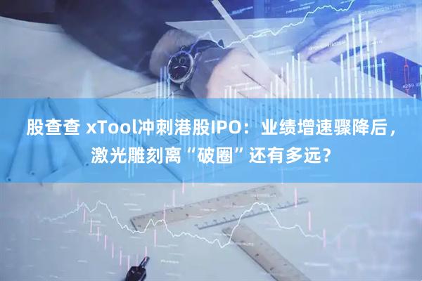 股查查 xTool冲刺港股IPO：业绩增速骤降后，激光雕刻离“破圈”还有多远？