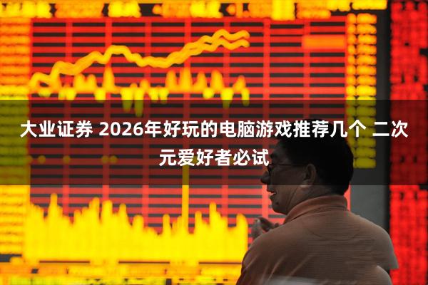 大业证券 2026年好玩的电脑游戏推荐几个 二次元爱好者必试