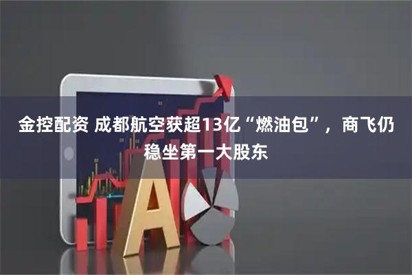 金控配资 成都航空获超13亿“燃油包”，商飞仍稳坐第一大股东