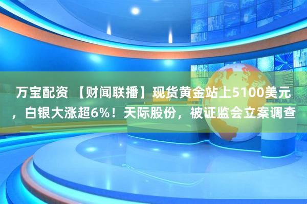 万宝配资 【财闻联播】现货黄金站上5100美元，白银大涨超6%！天际股份，被证监会立案调查