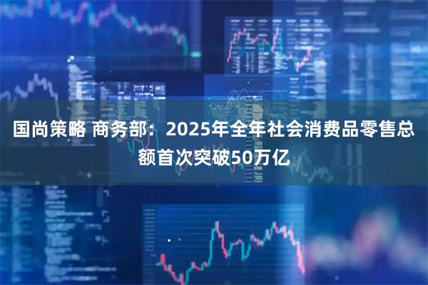 国尚策略 商务部：2025年全年社会消费品零售总额首次突破50万亿