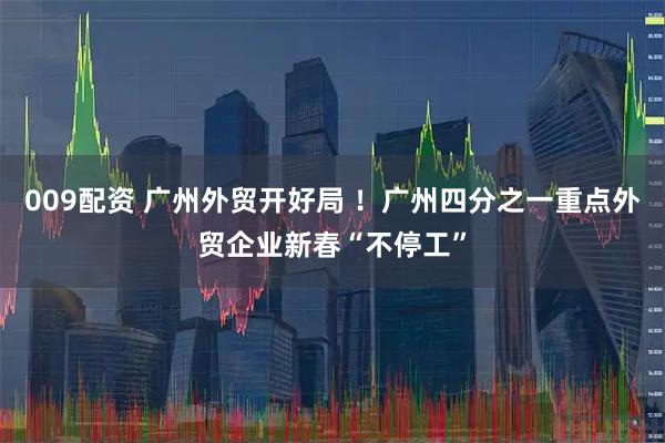 009配资 广州外贸开好局 ！广州四分之一重点外贸企业新春“不停工”