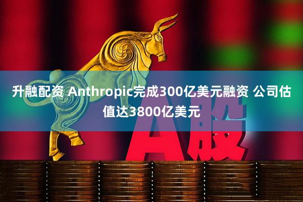 升融配资 Anthropic完成300亿美元融资 公司估值达3800亿美元